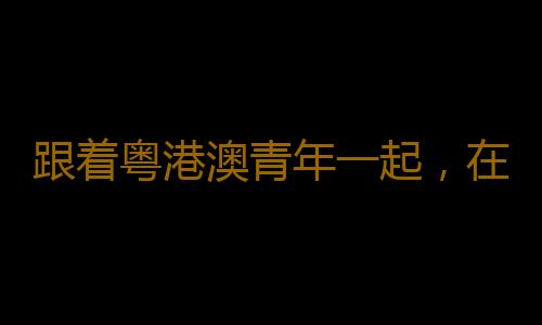 跟着粤港澳青年一起，在深圳感受湾区活力